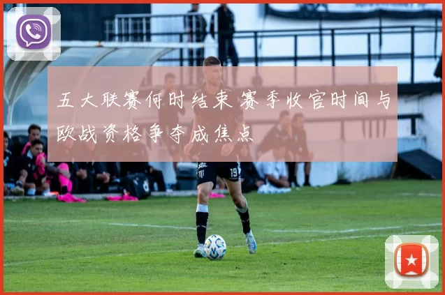 五大联赛何时结束 赛季收官时间与欧战资格争夺成焦点