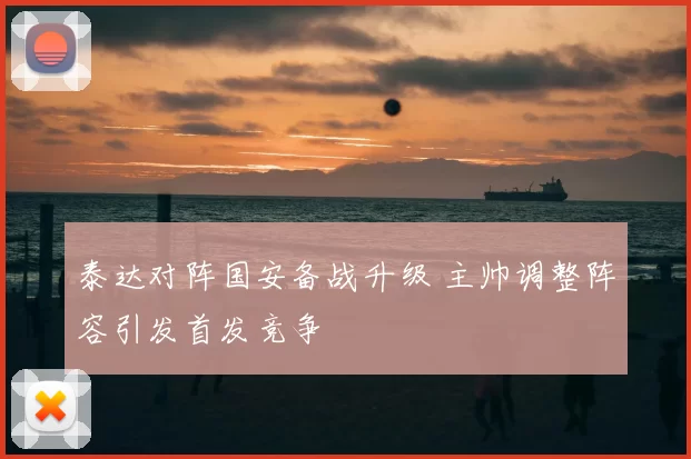 泰达对阵国安备战升级 主帅调整阵容引发首发竞争