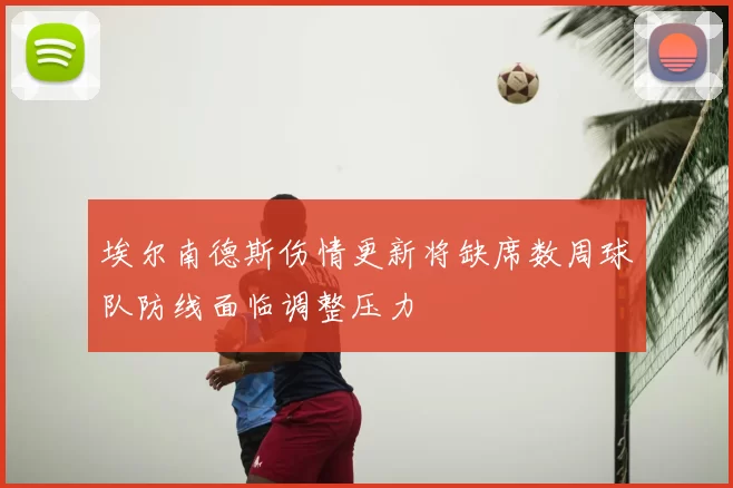 埃尔南德斯伤情更新将缺席数周球队防线面临调整压力