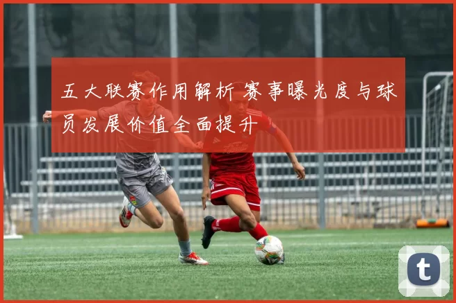五大联赛作用解析 赛事曝光度与球员发展价值全面提升