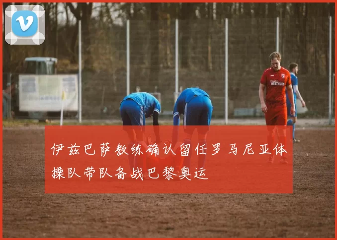 伊兹巴萨教练确认留任罗马尼亚体操队带队备战巴黎奥运