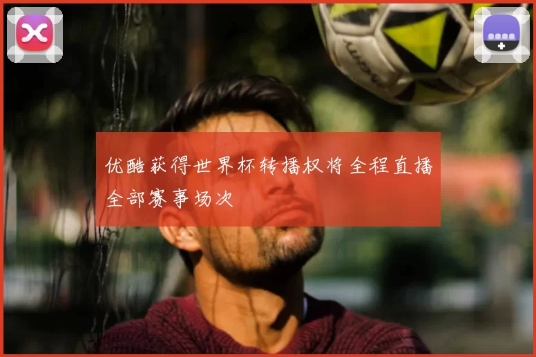 优酷获得世界杯转播权将全程直播全部赛事场次
