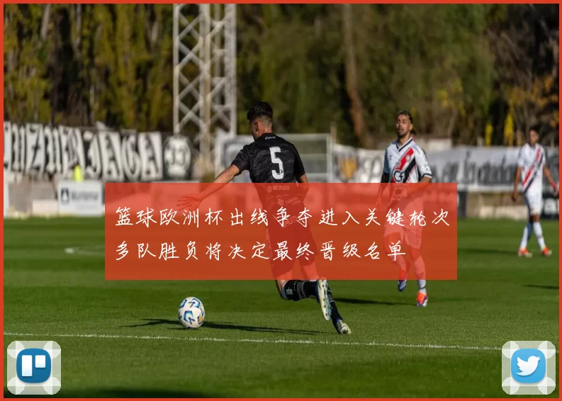 篮球欧洲杯出线争夺进入关键轮次多队胜负将决定最终晋级名单