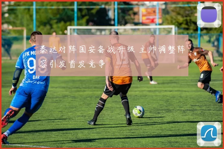 泰达对阵国安备战升级 主帅调整阵容引发首发竞争