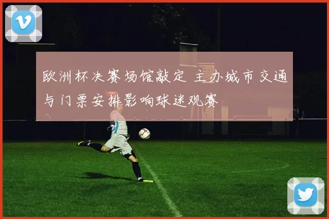 欧洲杯决赛场馆敲定 主办城市交通与门票安排影响球迷观赛