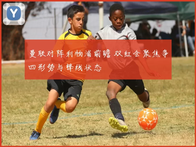 曼联对阵利物浦前瞻 双红会聚焦争四形势与锋线状态