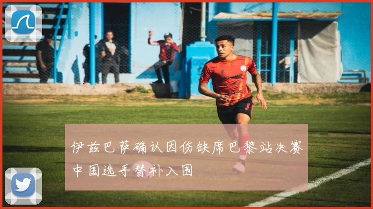 伊兹巴萨确认因伤缺席巴黎站决赛中国选手替补入围