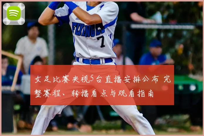 女足比赛央视5台直播安排公布 完整赛程、转播看点与观看指南