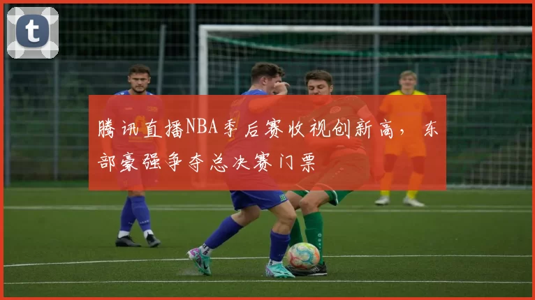 腾讯直播NBA季后赛收视创新高，东部豪强争夺总决赛门票