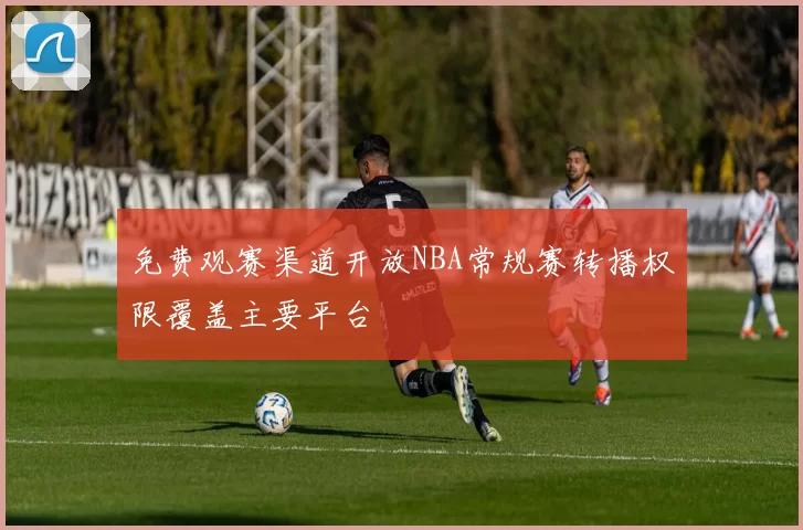 免费观赛渠道开放NBA常规赛转播权限覆盖主要平台