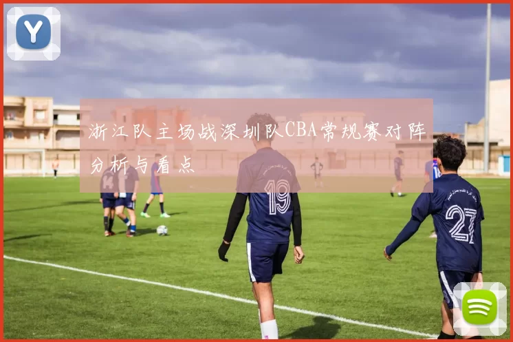 浙江队主场战深圳队CBA常规赛对阵分析与看点