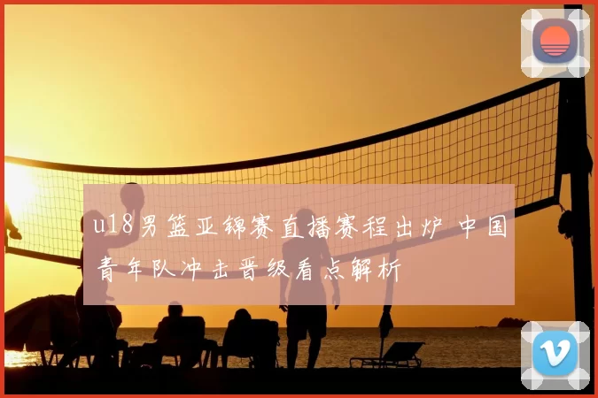 u18男篮亚锦赛直播赛程出炉 中国青年队冲击晋级看点解析