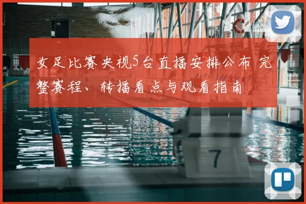 女足比赛央视5台直播安排公布 完整赛程、转播看点与观看指南