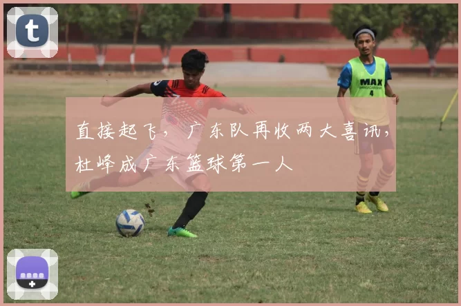 直接起飞，广东队再收两大喜讯，杜峰成广东篮球第一人