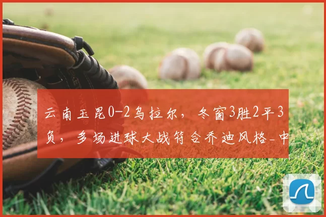 云南玉昆0-2乌拉尔，冬窗3胜2平3负，多场进球大战符合乔迪风格_中超_1_亚冠