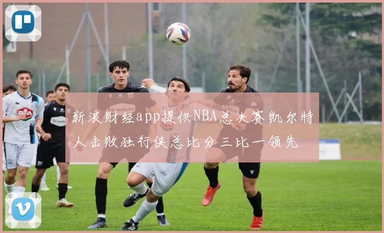 新浪财经app提供NBA总决赛凯尔特人击败独行侠总比分三比一领先