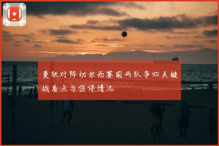 曼联对阵切尔西赛前两队争四关键战看点与伤停情况