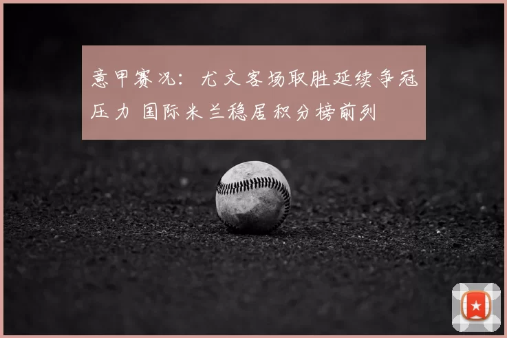 意甲赛况：尤文客场取胜延续争冠压力 国际米兰稳居积分榜前列