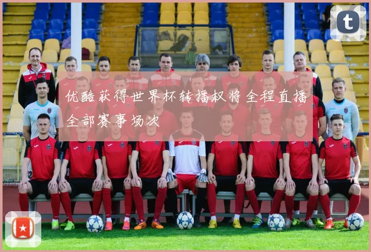 优酷获得世界杯转播权将全程直播全部赛事场次