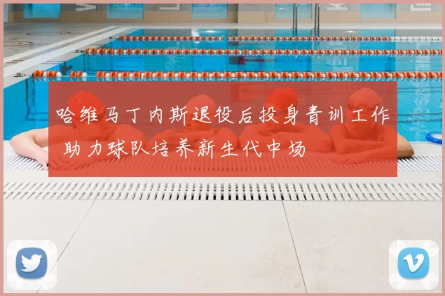 哈维马丁内斯退役后投身青训工作 助力球队培养新生代中场