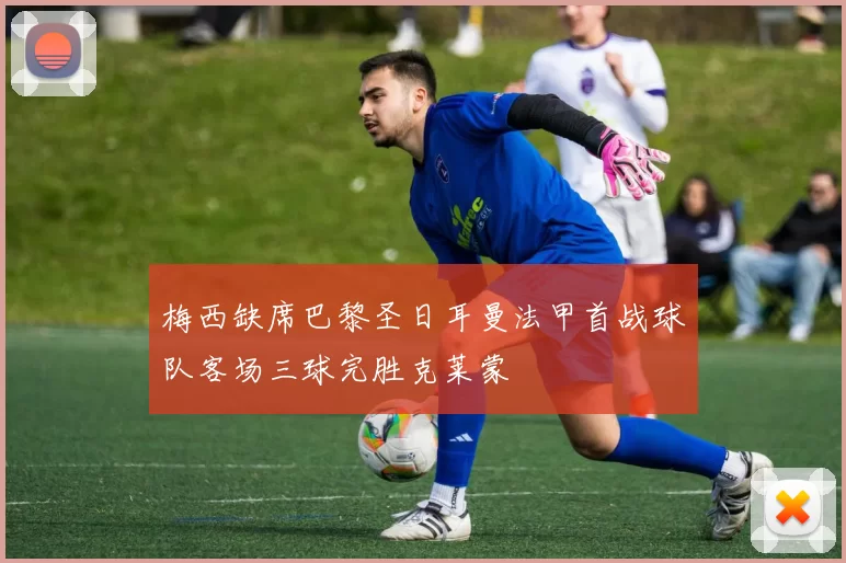 梅西缺席巴黎圣日耳曼法甲首战球队客场三球完胜克莱蒙