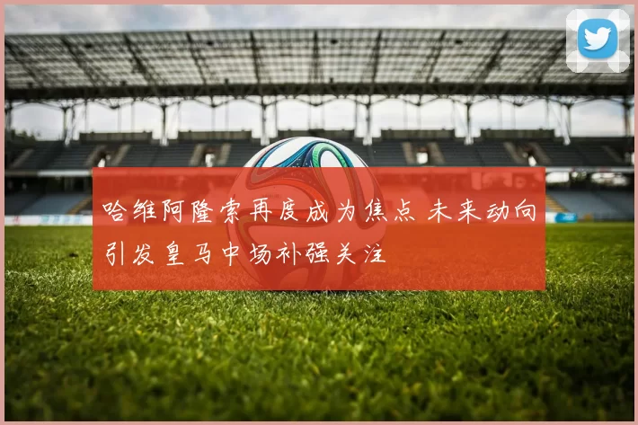 哈维阿隆索再度成为焦点 未来动向引发皇马中场补强关注