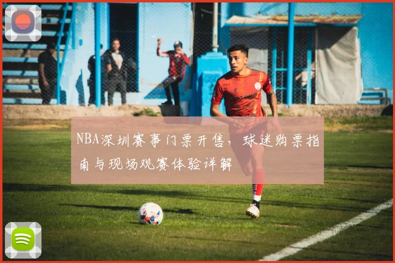 NBA深圳赛事门票开售，球迷购票指南与现场观赛体验详解