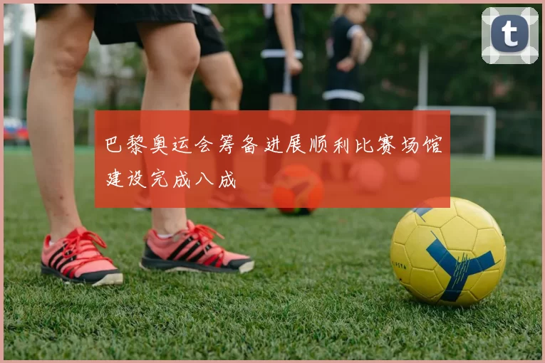 巴黎奥运会筹备进展顺利比赛场馆建设完成八成