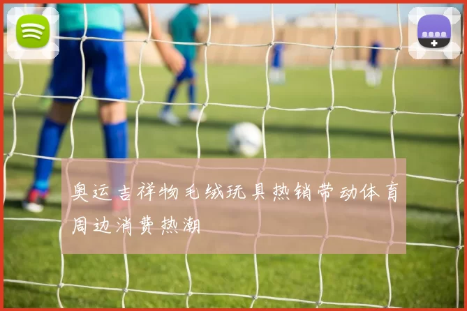 奥运吉祥物毛绒玩具热销带动体育周边消费热潮