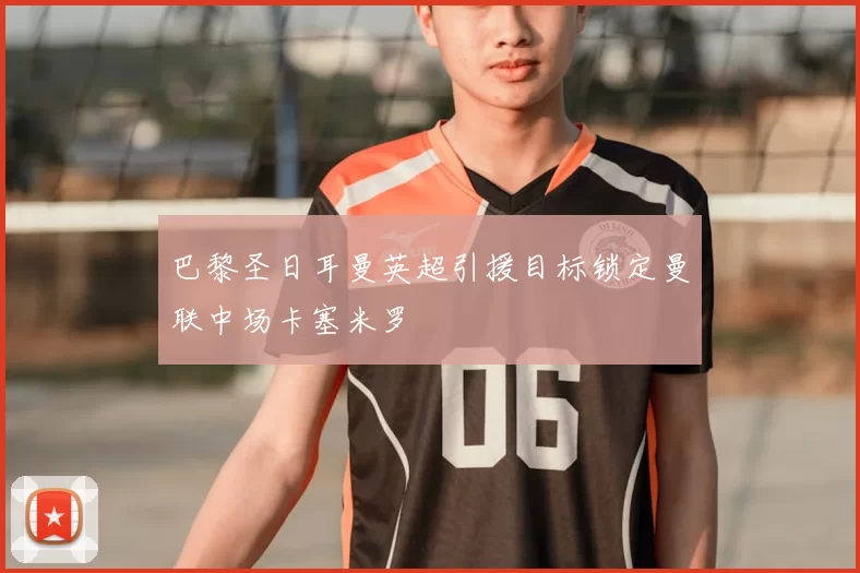 巴黎圣日耳曼英超引援目标锁定曼联中场卡塞米罗