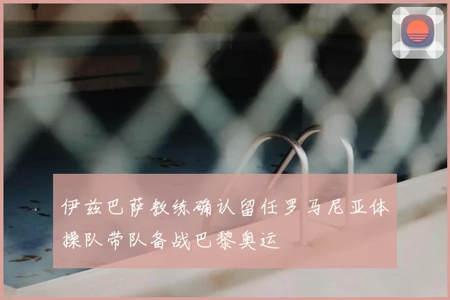 伊兹巴萨教练确认留任罗马尼亚体操队带队备战巴黎奥运