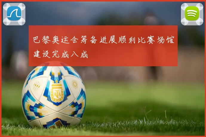 巴黎奥运会筹备进展顺利比赛场馆建设完成八成