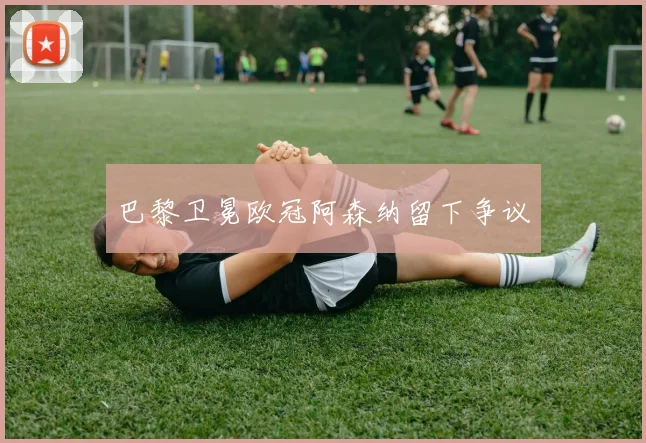 巴黎卫冕欧冠阿森纳留下争议