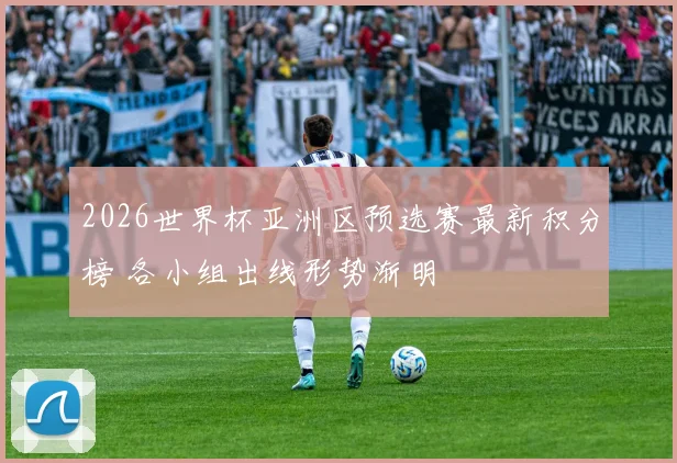 2026世界杯亚洲区预选赛最新积分榜 各小组出线形势渐明