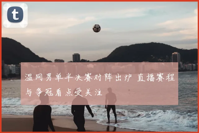 温网男单半决赛对阵出炉 直播赛程与争冠看点受关注