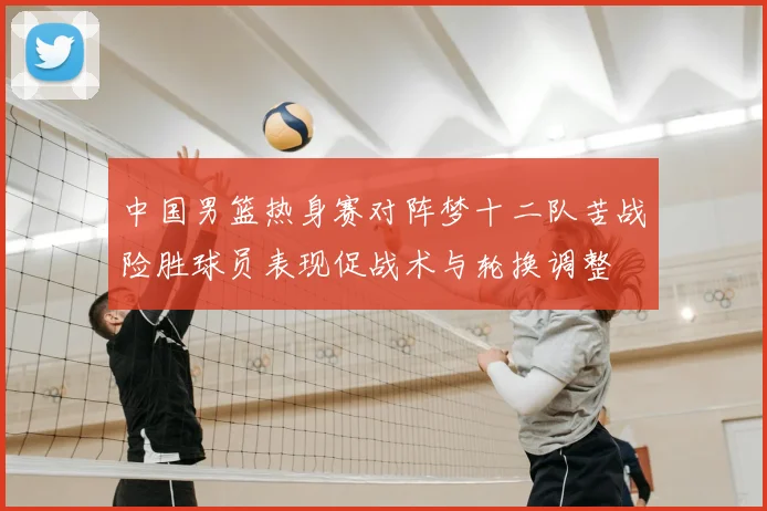 中国男篮热身赛对阵梦十二队苦战险胜球员表现促战术与轮换调整