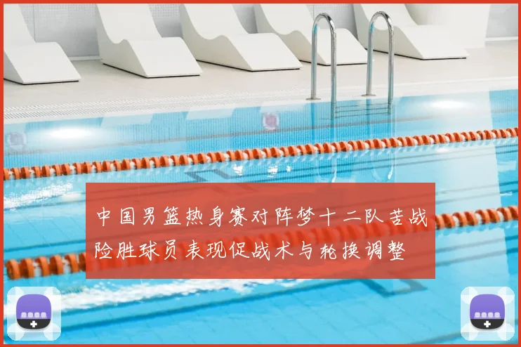中国男篮热身赛对阵梦十二队苦战险胜球员表现促战术与轮换调整