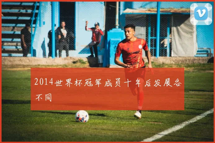 2014世界杯冠军成员十年后发展各不同