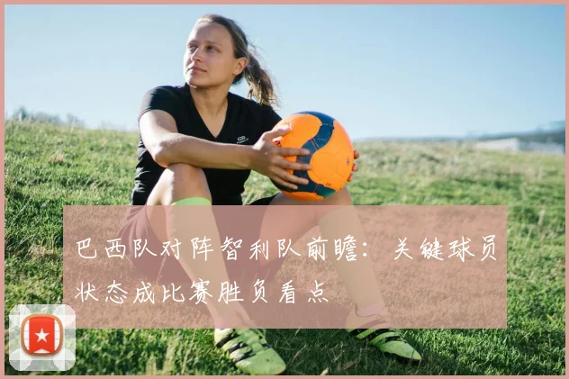 巴西队对阵智利队前瞻：关键球员状态成比赛胜负看点