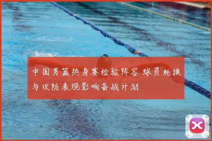 中国男篮热身赛检验阵容 球员轮换与攻防表现影响备战计划