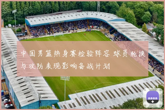 中国男篮热身赛检验阵容 球员轮换与攻防表现影响备战计划