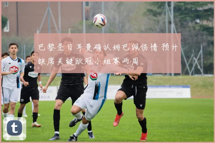 巴黎圣日耳曼确认姆巴佩伤情 预计缺席关键欧冠小组赛两周